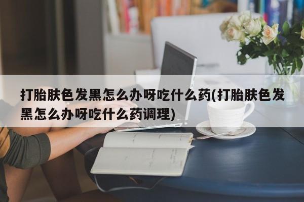 米非米索货到付款打胎肤色发黑怎么办呀吃什么药(打胎肤色发黑怎么办呀吃什么药调理)