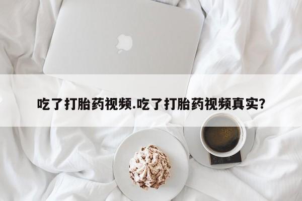 米非米索货到付款吃了打胎药视频.吃了打胎药视频真实？