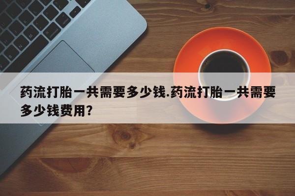 米非米索货到付款药流打胎一共需要多少钱.药流打胎一共需要多少钱费用？