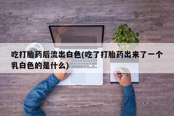 米非米索货到付款吃打胎药后流出白色(吃了打胎药出来了一个乳白色的是什么)