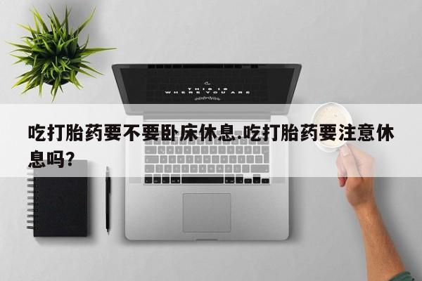 米非米索货到付款吃打胎药要不要卧床休息.吃打胎药要注意休息吗？