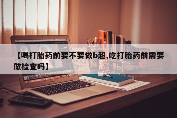 米非米索货到付款【喝打胎药前要不要做b超,吃打胎药前需要做检查吗】