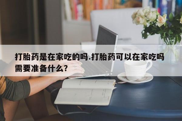米非米索货到付款打胎药是在家吃的吗.打胎药可以在家吃吗 需要准备什么？