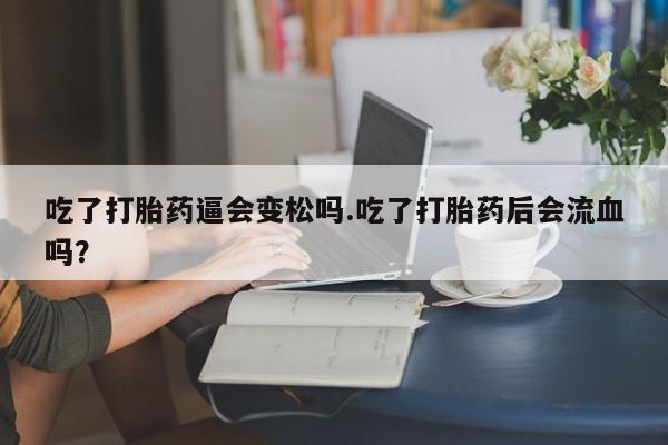 米非米索货到付款吃了打胎药逼会变松吗.吃了打胎药后会流血吗？