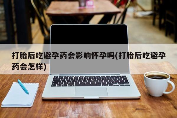 米非米索货到付款打胎后吃避孕药会影响怀孕吗(打胎后吃避孕药会怎样)
