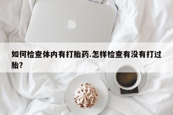 米非米索货到付款如何检查体内有打胎药.怎样检查有没有打过胎？
