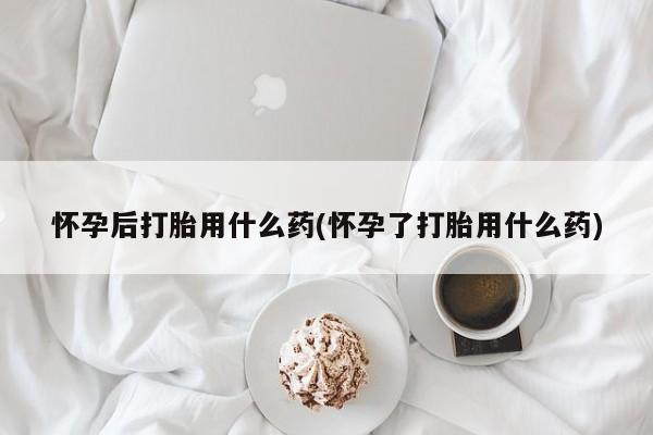 米非米索货到付款怀孕后打胎用什么药(怀孕了打胎用什么药)