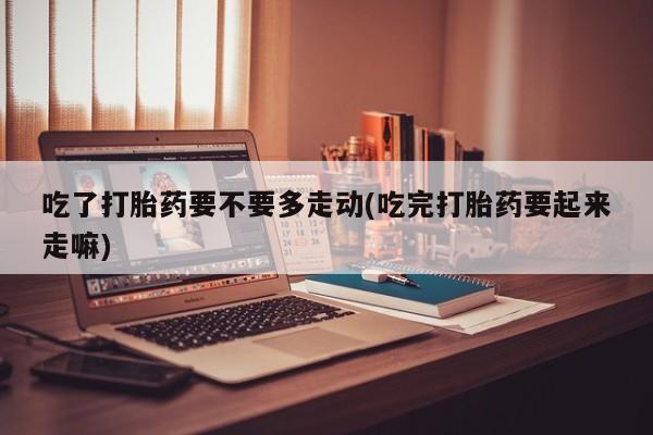 米非米索货到付款吃了打胎药要不要多走动(吃完打胎药要起来走嘛)