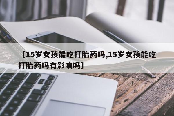 米非米索货到付款【15岁女孩能吃打胎药吗,15岁女孩能吃打胎药吗有影响吗】